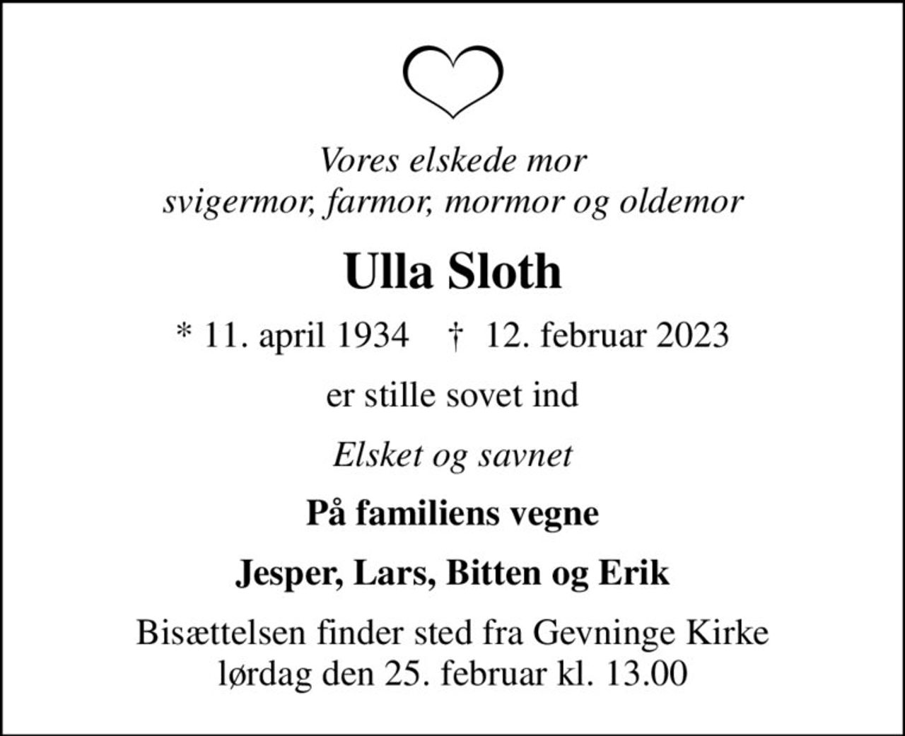 Vores elskede mor svigermor, farmor, mormor og oldemor
Ulla Sloth
* 11. april 1934    ✝ 12. februar 2023
er stille sovet ind
Elsket og savnet
På familiens vegne
Jesper, Lars, Bitten og Erik
Bisættelsen finder sted fra Gevninge Kirke  lørdag den 25. februar kl. 13.00