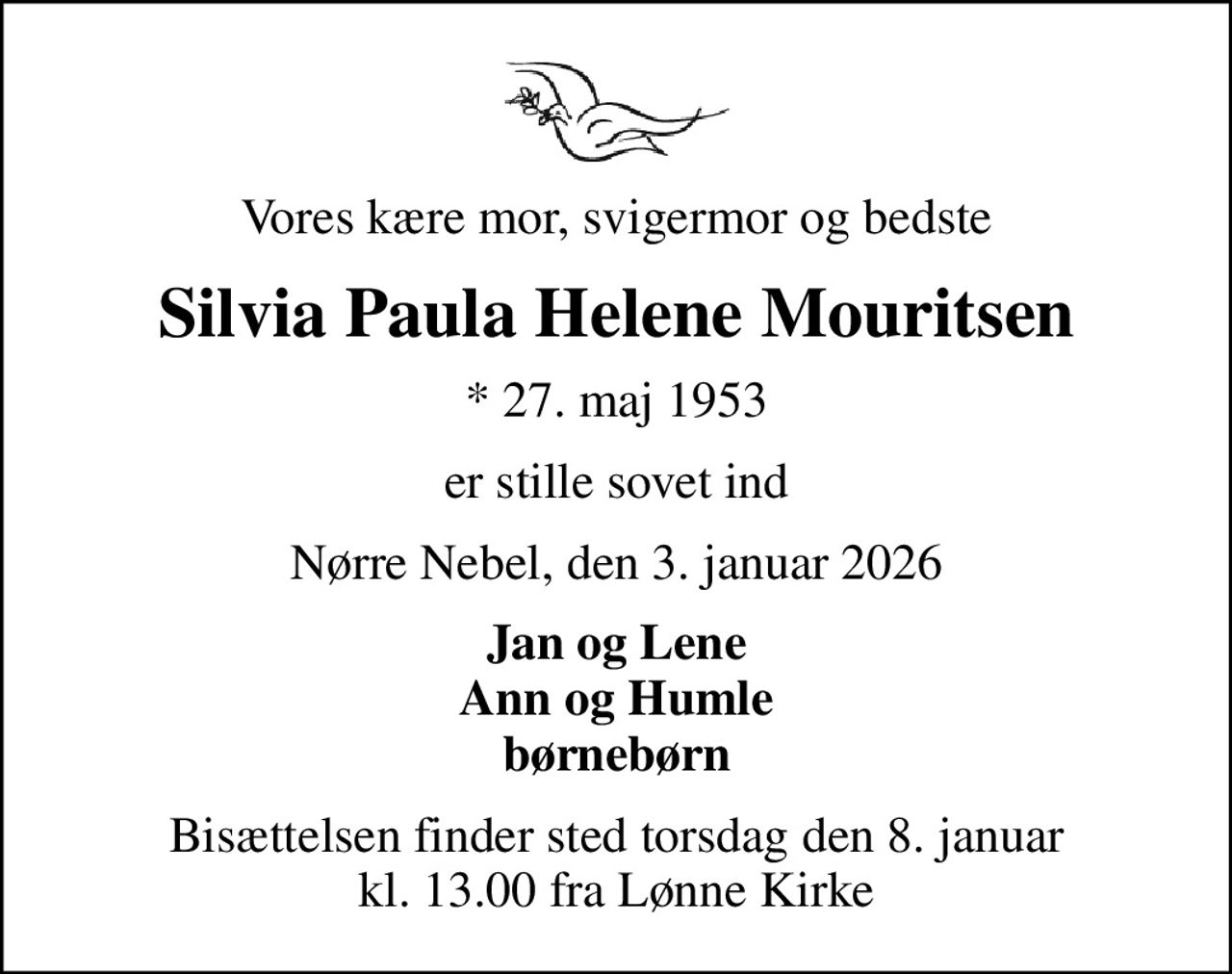 Vores kære mor, svigermor og bedste
Silvia Paula Helene Mouritsen
* 27. maj 1953
er stille sovet ind
Nørre Nebel, den 3. januar 2026
Jan og Lene Ann og Humle børnebørn
Bisættelsen finder sted torsdag den 8. januar kl. 13.00 fra Lønne Kirke