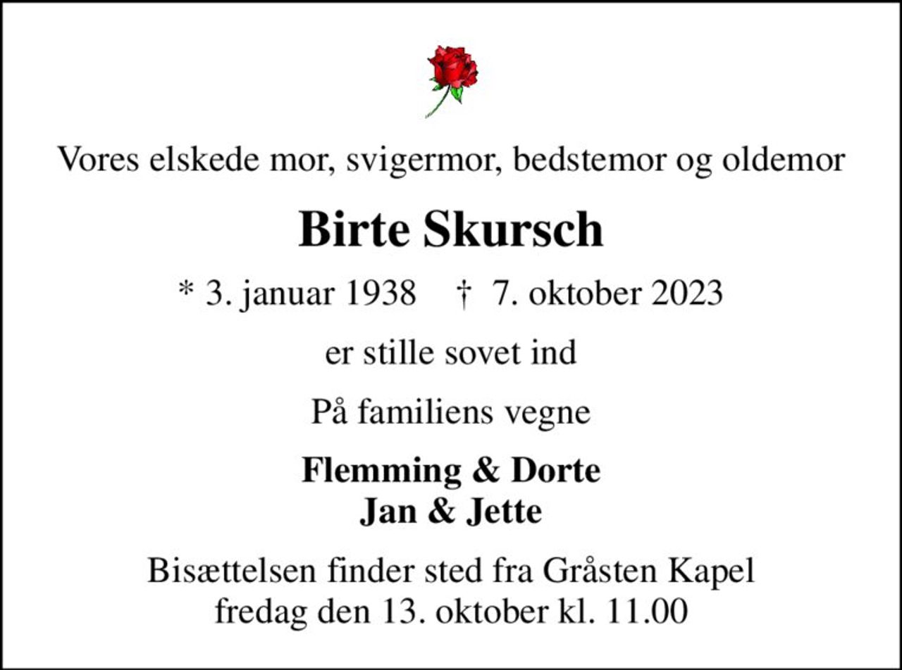 Vores elskede mor, svigermor, bedstemor og oldemor
Birte Skursch
* 3. januar 1938    ✝ 7. oktober 2023
er stille sovet ind
På familiens vegne
Flemming & Dorte Jan & Jette
Bisættelsen finder sted fra Gråsten Kapel  fredag den 13. oktober kl. 11.00