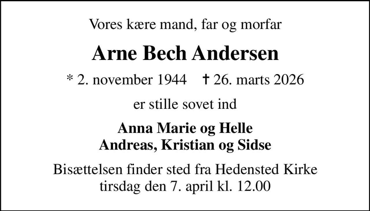 Vores kære mand, far og morfar
Arne Bech Andersen
* 2. november 1944    ✝ 26. marts 2026
er stille sovet ind
Anna Marie og Helle Andreas, Kristian og Sidse
Bisættelsen finder sted fra Hedensted Kirke  tirsdag den 7. april kl. 12.00