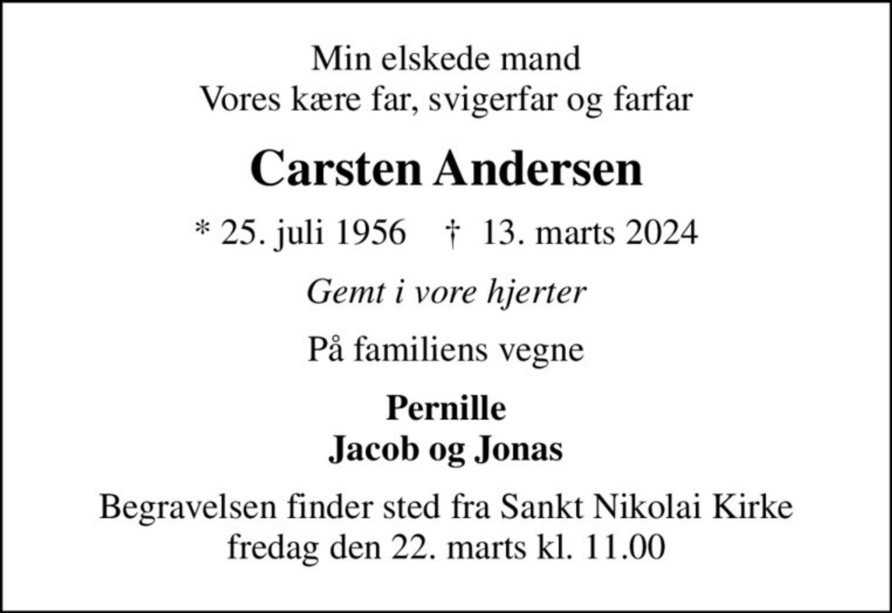 Min elskede mand Vores kære far, svigerfar og farfar
Carsten Andersen
* 25. juli 1956    ✝ 13. marts 2024
Gemt i vore hjerter
På familiens vegne
Pernille Jacob og Jonas
Begravelsen finder sted fra Sankt Nikolai Kirke  fredag den 22. marts kl. 11.00