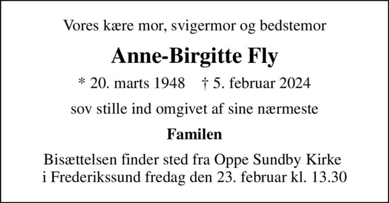 Vores kære mor, svigermor og bedstemor
Anne-Birgitte Fly
* 20. marts 1948    ✝ 5. februar 2024
sov stille ind omgivet af sine nærmeste
Familen
Bisættelsen finder sted fra Oppe Sundby Kirke  i Frederikssund fredag den 23. februar kl. 13.30