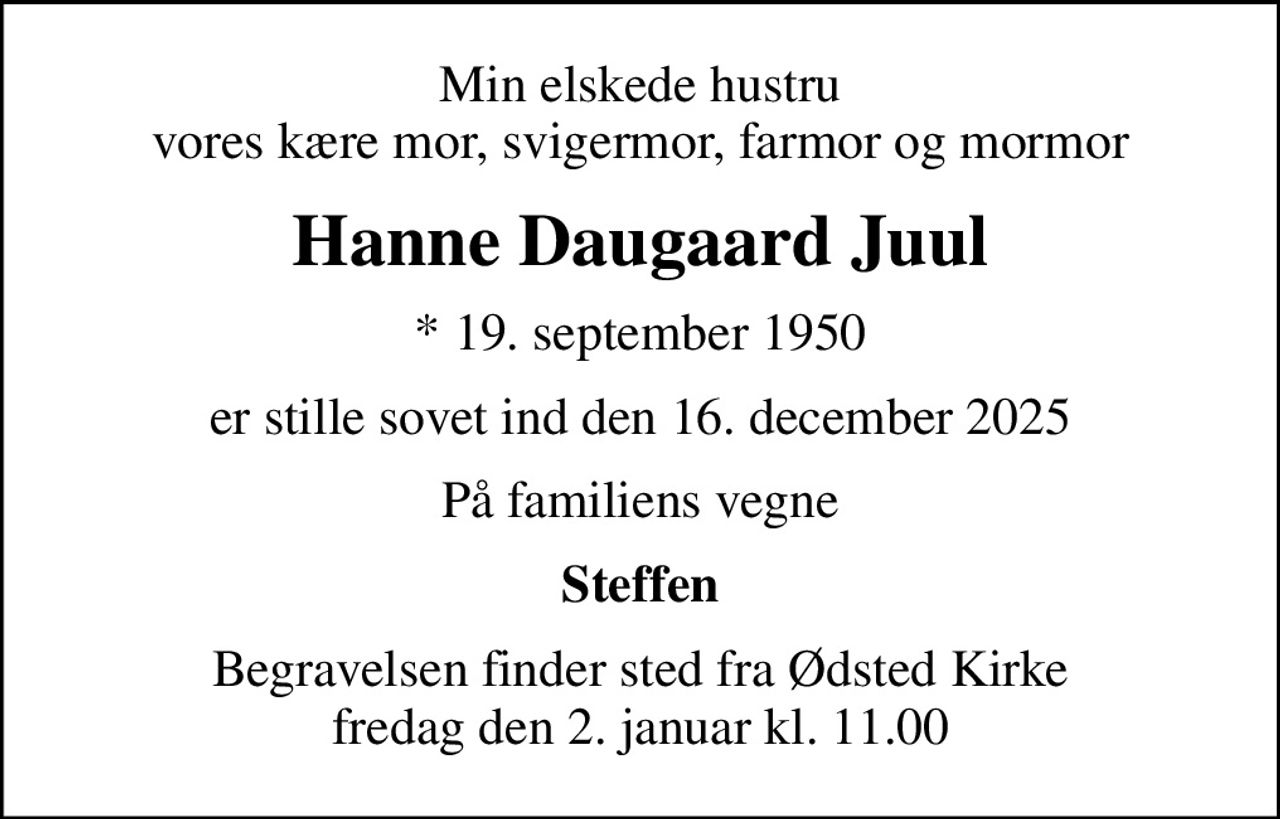Min elskede hustru vores kære mor, svigermor, farmor og mormor
Hanne Daugaard Juul
* 19. september 1950
er stille sovet ind den 16. december 2025
På familiens vegne
Steffen
Begravelsen finder sted fra Ødsted Kirke  fredag den 2. januar kl. 11.00