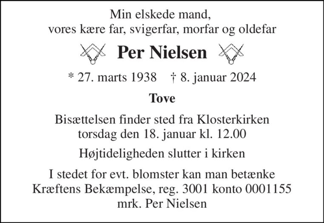 Min elskede mand,  vores kære far, svigerfar, morfar og oldefar 
Per Nielsen 
* 27. marts 1938    † 8. januar 2024 
Tove 
Bisættelsen finder sted fra Klosterkirken torsdag den 18. januar kl. 12.00 
Højtideligheden slutter i kirken 
I stedet for evt. blomster kan man betænke Kræftens Bekæmpelse, reg. 3001 konto 0001155 mrk. Per Nielsen