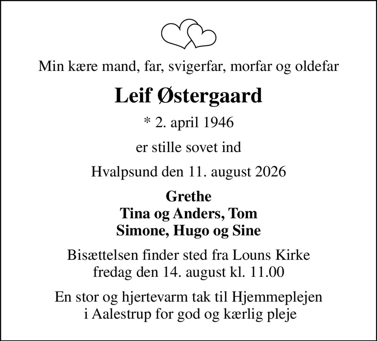 Min kære mand, far, svigerfar, morfar og oldefar
Leif Østergaard
* 2. april 1946
er stille sovet ind
Hvalpsund den 11. august 2026
Grethe Tina og Anders, Tom Simone, Hugo og Sine
Bisættelsen har fundet sted Tak for blomster og kranse  og den store opmærksomhed En stor og hjertevarm tak til Hjemmeplejen i Aalestrup for god og kærlig pleje