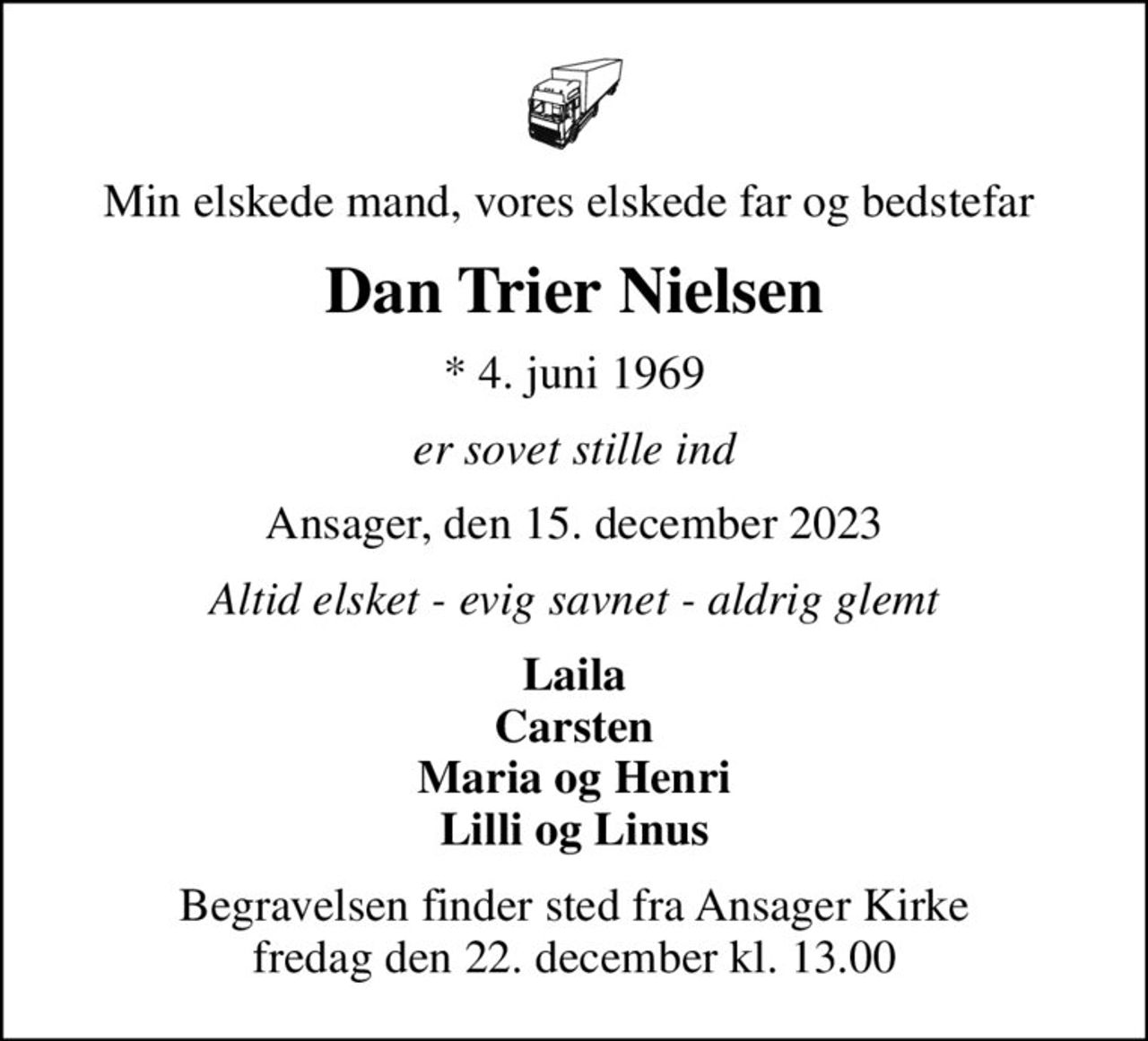 Min elskede mand, vores elskede far og bedstefar 
Dan Trier Nielsen
* 4. juni 1969
er sovet stille ind
Ansager, den 15. december 2023
Altid elsket - evig savnet - aldrig glemt
Laila Carsten Maria og Henri Lilli og Linus
Begravelsen finder sted fra Ansager Kirke  fredag den 22. december kl. 13.00