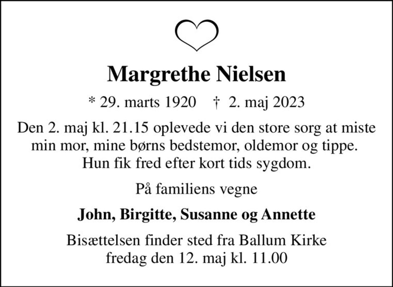 Margrethe Nielsen
* 29. marts 1920    ✝ 2. maj 2023
Den 2. maj kl. 21.15 oplevede vi den store sorg at miste min mor, mine børns bedstemor, oldemor og tippe.  Hun fik fred efter kort tids sygdom.
På familiens vegne
John, Birgitte, Susanne og Annette
Bisættelsen finder sted fra Ballum Kirke  fredag den 12. maj kl. 11.00