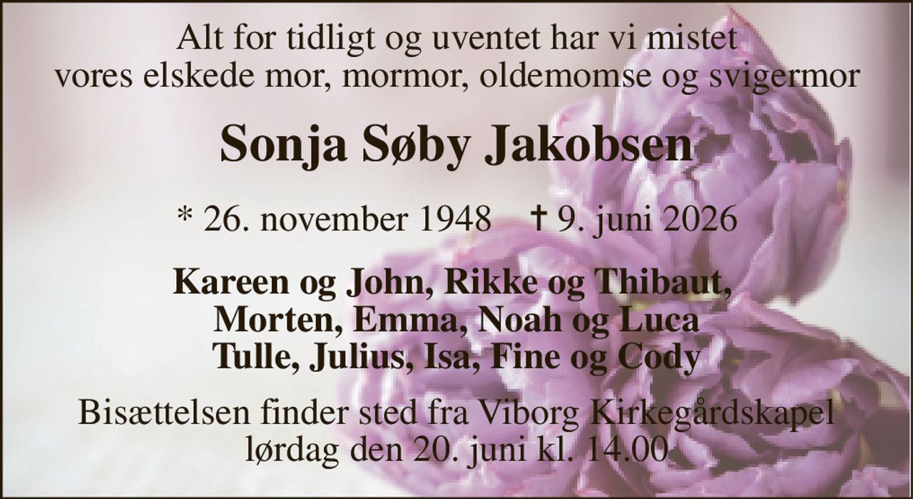 Alt for tidligt og uventet har vi mistet vores elskede mor, mormor, oldemomse og svigermor 
Sonja Søby Jakobsen 
*​ 26. november 1948​    ✝​ 9. juni 2026 
Kareen og John, Rikke og Thibaut,  Morten, Emma, Noah og Luca Tulle, Julius, Isa, Fine og Cody 
Bisættelsen​ finder sted fra Viborg Kirkegårdskapel​ lørdag den 20. juni​ kl. 14.00