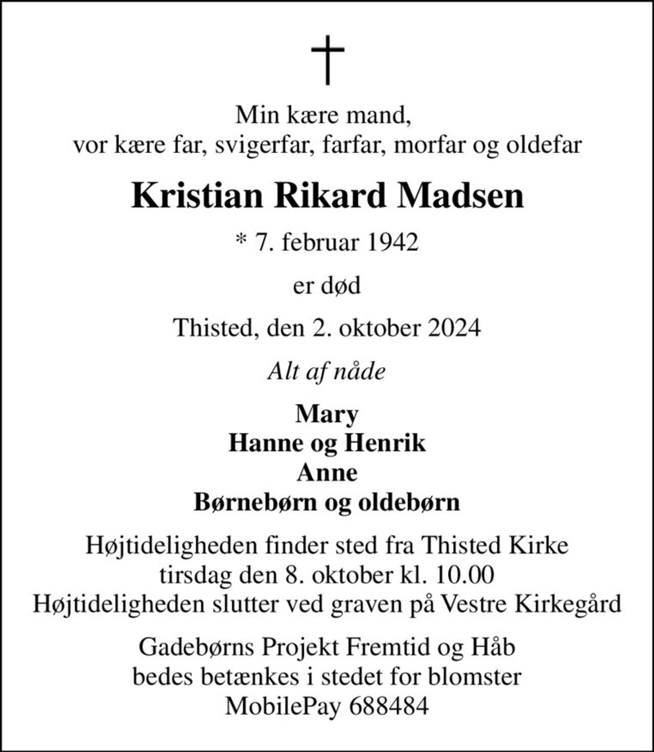 Min kære mand,  vor kære far, svigerfar, farfar, morfar og oldefar
Kristian Rikard Madsen
* 7. februar 1942
er død
Thisted, den 2. oktober 2024
Alt af nåde
Mary Hanne og Henrik Anne Børnebørn og oldebørn
Højtideligheden finder sted fra Thisted Kirke  tirsdag den 8. oktober kl. 10.00  Højtideligheden slutter ved graven på Vestre Kirkegård
Gadebørns Projekt Fremtid og Håb bedes betænkes i stedet for blomster MobilePay 688484