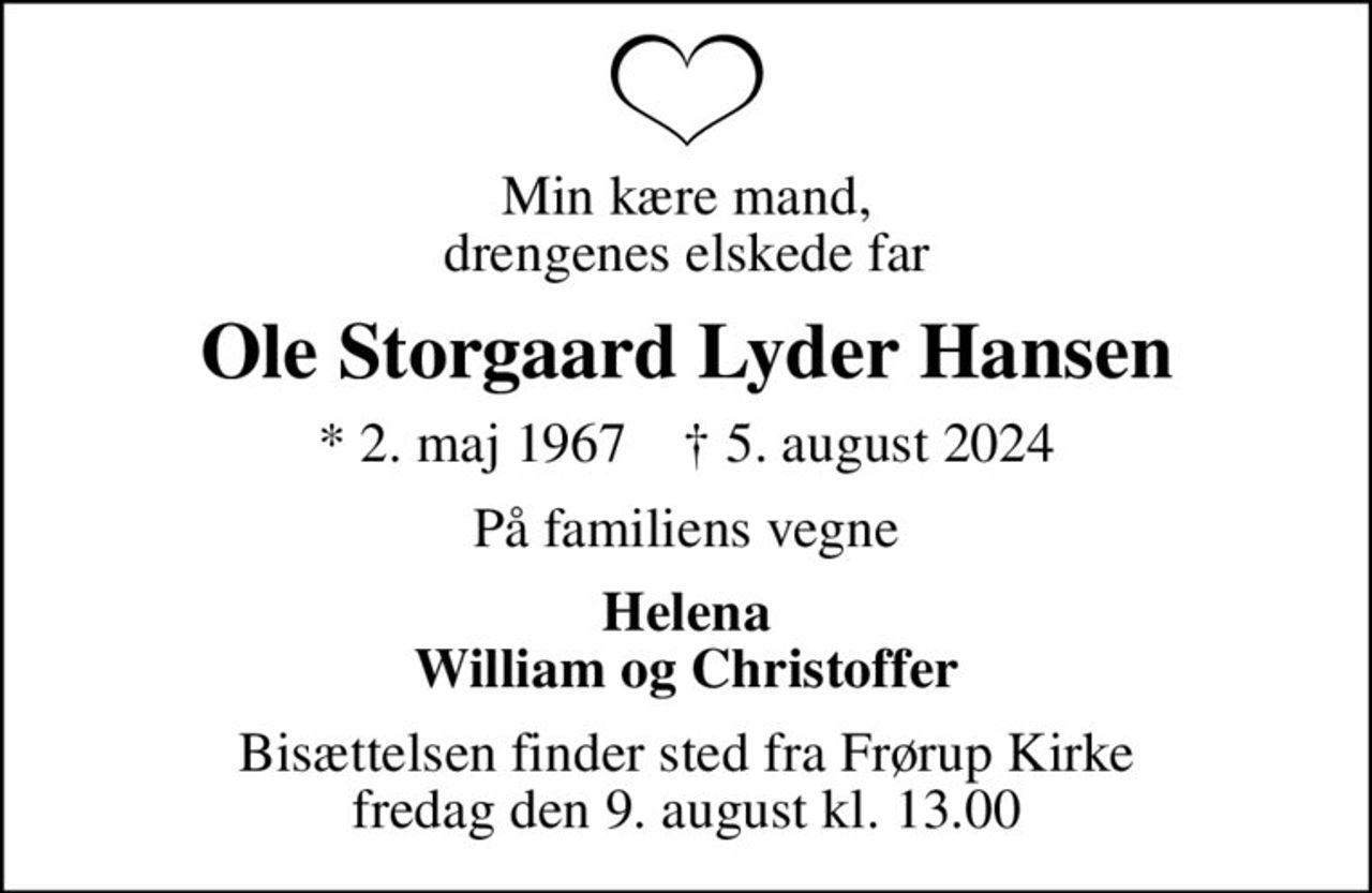 Min kære mand, drengenes elskede far
Ole Storgaard Lyder Hansen
* 2. maj 1967    ✝ 5. august 2024
På familiens vegne
Helena William og Christoffer
Bisættelsen finder sted fra Frørup Kirke  fredag den 9. august kl. 13.00