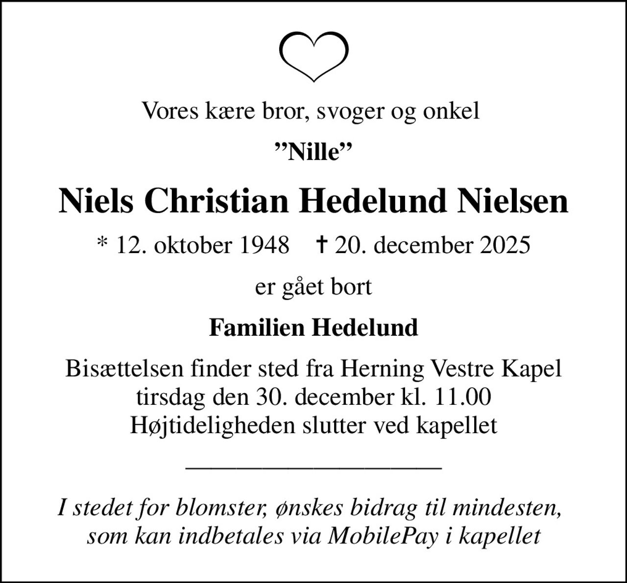 Vores kære bror, svoger og onkel 
Nille
Niels Christian Hedelund Nielsen
* 12. oktober 1948    ✝ 20. december 2025
er gået bort
Familien Hedelund
Bisættelsen finder sted fra Herning Vestre Kapel  tirsdag den 30. december kl. 11.00  Højtideligheden slutter ved kapellet
I stedet for blomster, ønskes bidrag til mindesten,  som kan indbetales via MobilePay i kapellet
