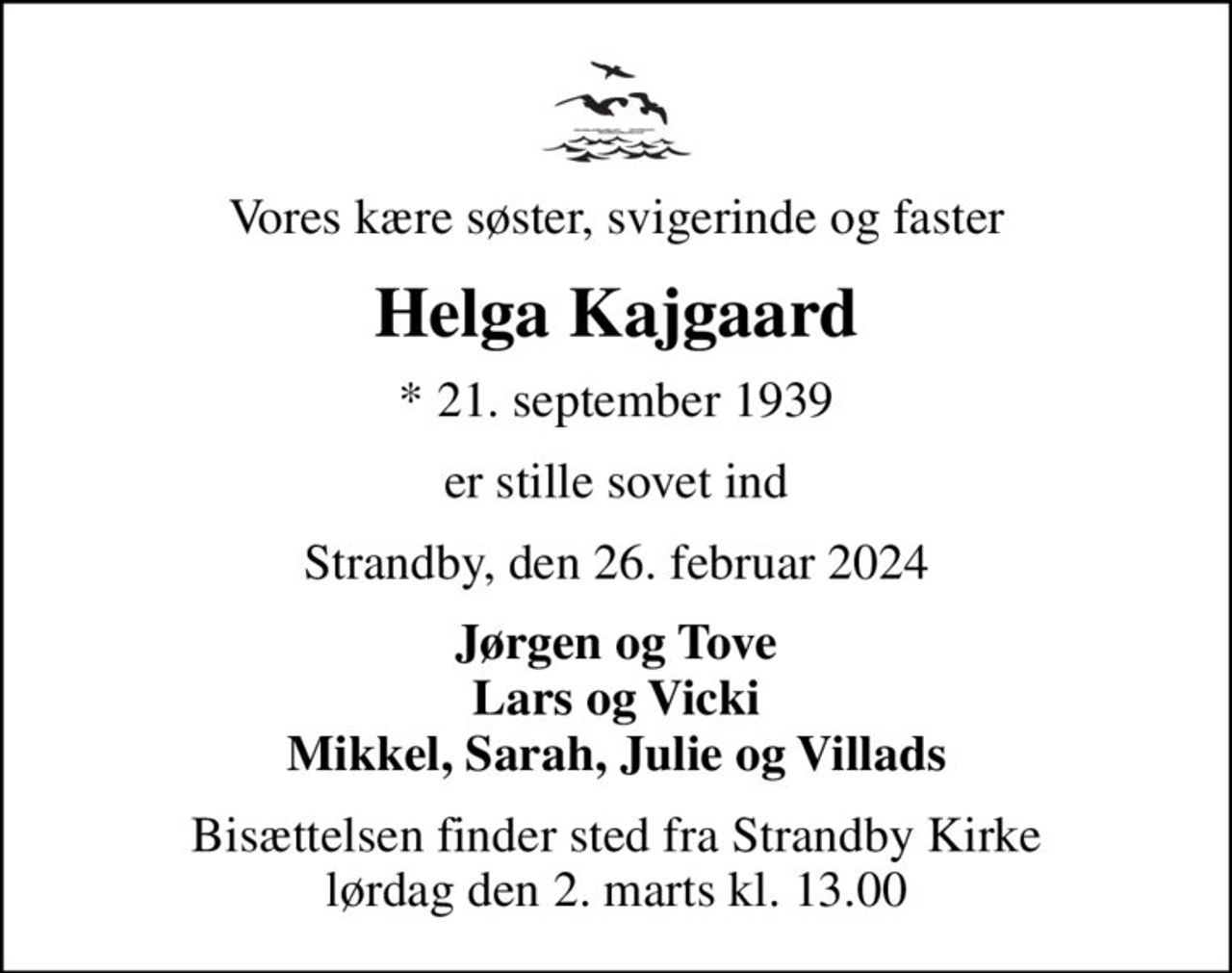 Vores kære søster, svigerinde og faster
Helga Kajgaard
* 21. september 1939
er stille sovet ind
Strandby, den 26. februar 2024
Jørgen og Tove Lars og Vicki Mikkel, Sarah, Julie og Villads
Bisættelsen finder sted fra Strandby Kirke  lørdag den 2. marts kl. 13.00