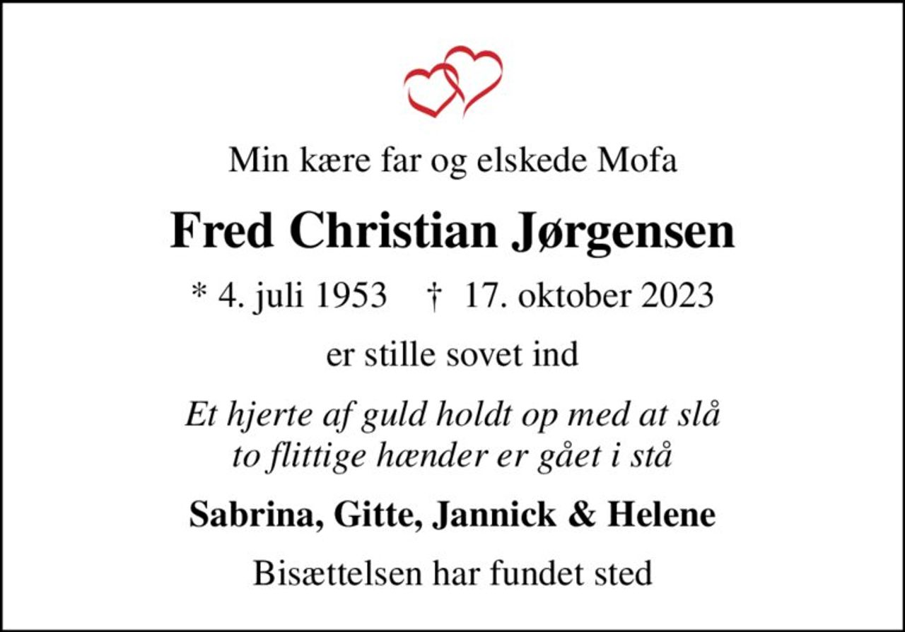 Min kære far og elskede Mofa
Fred Christian Jørgensen
* 4. juli 1953    ✝ 17. oktober 2023
er stille sovet ind
Et hjerte af guld holdt op med at slå to flittige hænder er gået i stå
Sabrina, Gitte, Jannick & Helene
Bisættelsen har fundet sted