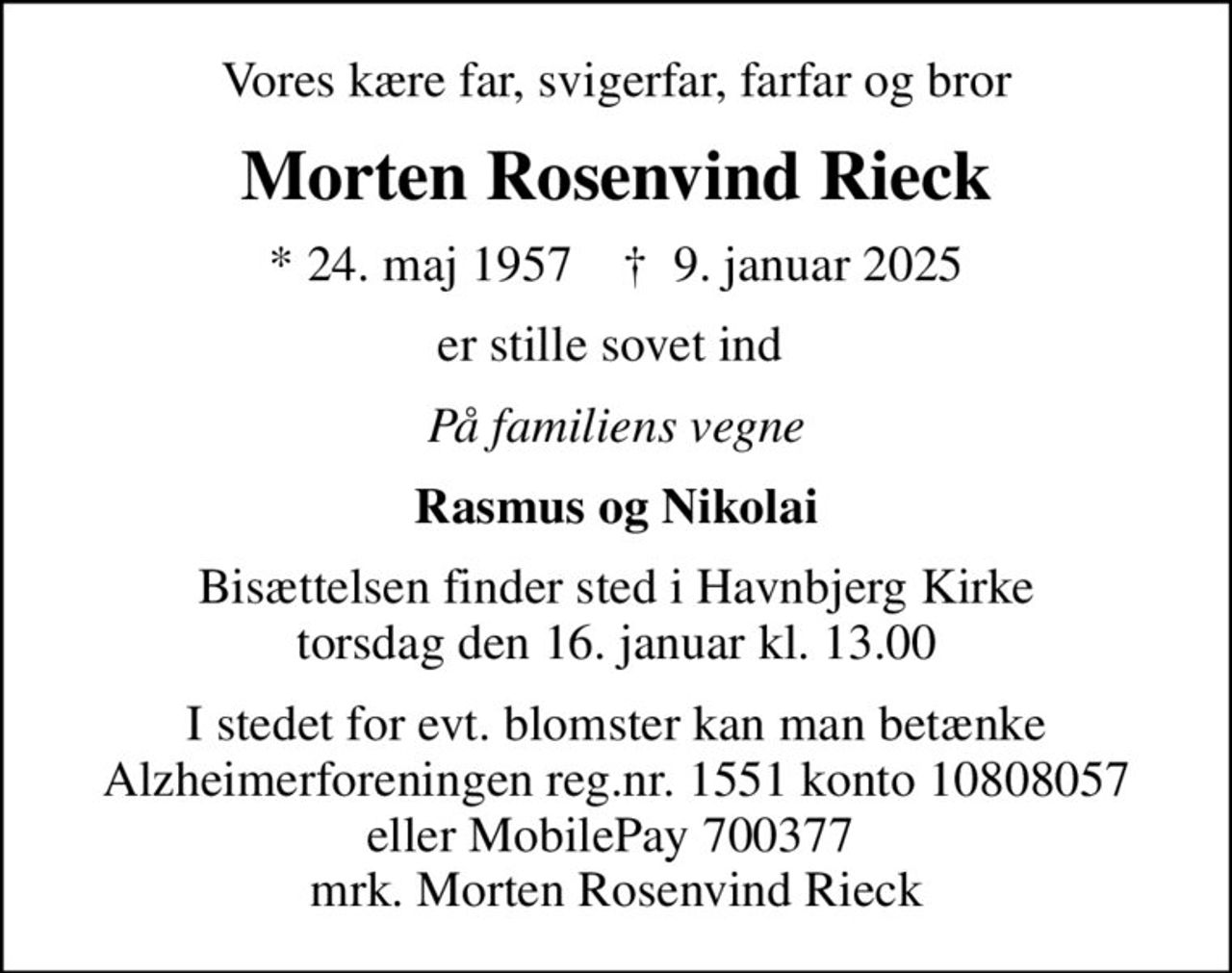 Vores kære far, svigerfar, farfar og bror
Morten Rosenvind Rieck
* 24. maj 1957    ✝ 9. januar 2025
er stille sovet ind 
På familiens vegne
Rasmus og Nikolai
Bisættelsen finder sted i Havnbjerg Kirke  torsdag den 16. januar kl. 13.00 
I stedet for evt. blomster kan man betænke
					Alzheimerforeningen reg.nr.1551konto10808057mrk. Morten Rosenvind
					Rieck
