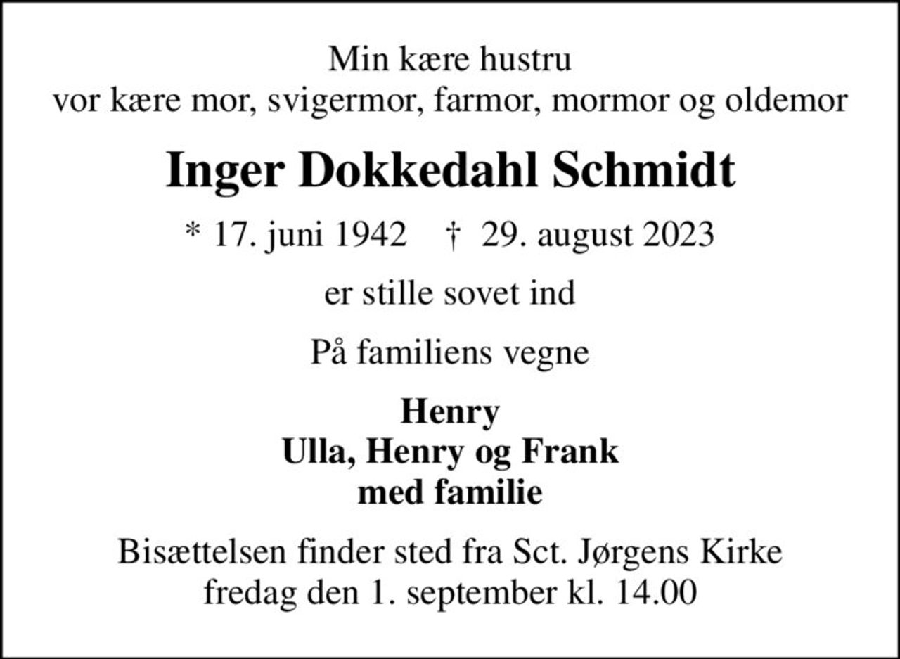Min kære hustru vor kære mor, svigermor, farmor, mormor og oldemor
Inger Dokkedahl Schmidt
* 17. juni 1942    ✝ 29. august 2023
er stille sovet ind
På familiens vegne
Henry Ulla, Henry og Frank med familie
Bisættelsen finder sted fra Sct. Jørgens Kirke  fredag den 1. september kl. 14.00
