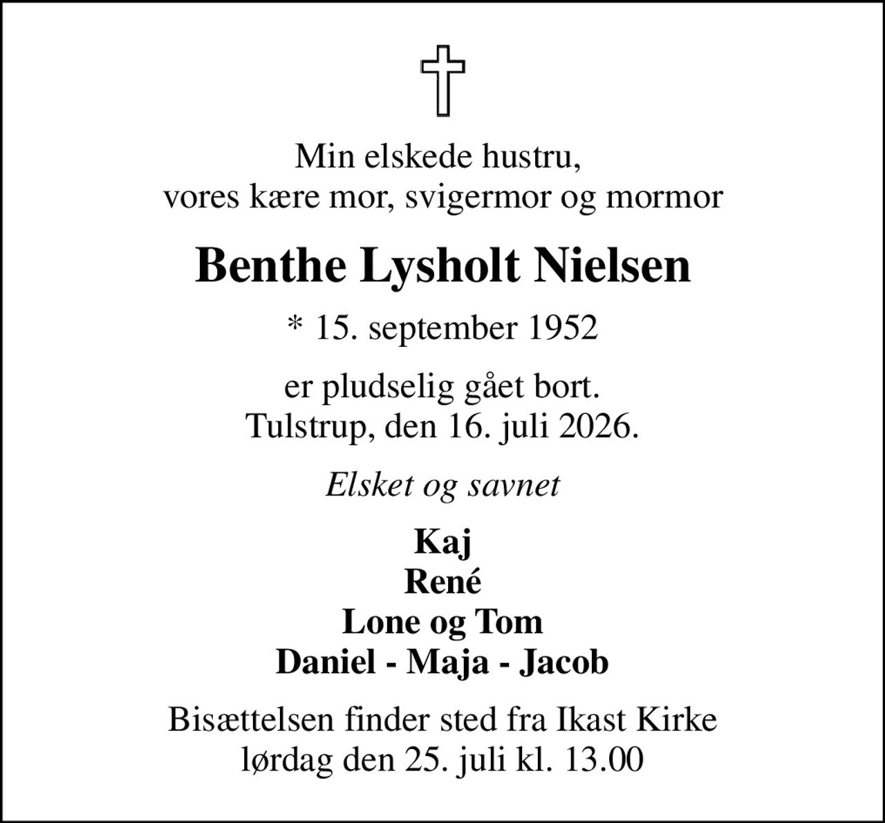 Min elskede hustru,  vores kære mor, svigermor og mormor
Benthe Lysholt Nielsen
* 15. september 1952
er pludselig gået bort. Tulstrup, den 16. juli 2026.
Elsket og savnet
Kaj René Lone og Tom Daniel - Maja - Jacob
Bisættelsen finder sted fra Ikast Kirke  lørdag den 25. juli kl. 13.00