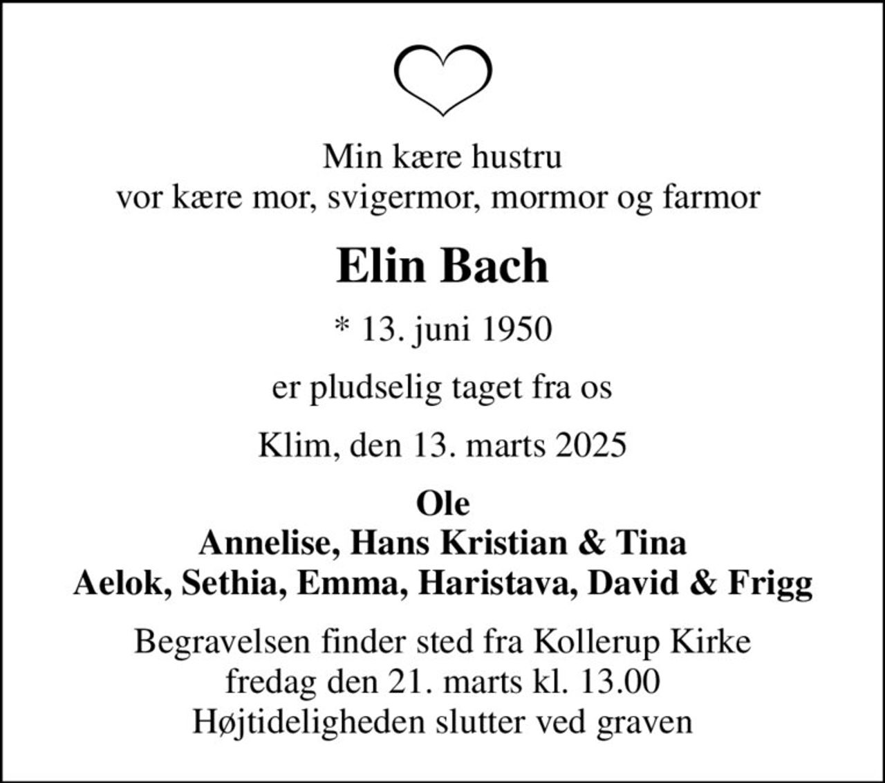 Min kære hustru vor kære mor, svigermor, mormor og farmor 
Elin Bach
* 13. juni 1950
er pludselig taget fra os
Klim, den 13. marts 2025
Ole Annelise, Hans Kristian & Tina Aelok, Sethia, Emma, Haristava, David & Frigg
Begravelsen finder sted fra Kollerup Kirke  fredag den 21. marts kl. 13.00  Højtideligheden slutter ved graven