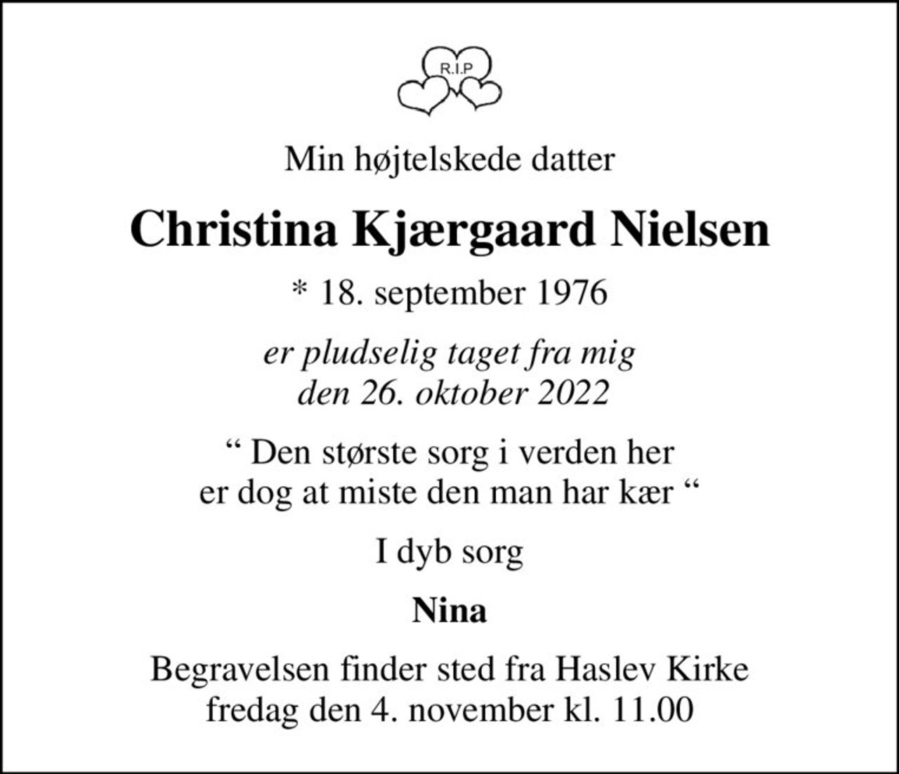 Min højtelskede datter
Christina Kjærgaard Nielsen
* 18. september 1976
er pludselig taget fra mig  den 26. oktober 2022
 Den største sorg i verden her er dog at miste den man har kær 
I dyb sorg
Nina
Begravelsen finder sted fra Haslev Kirke  fredag den 4. november kl. 11.00