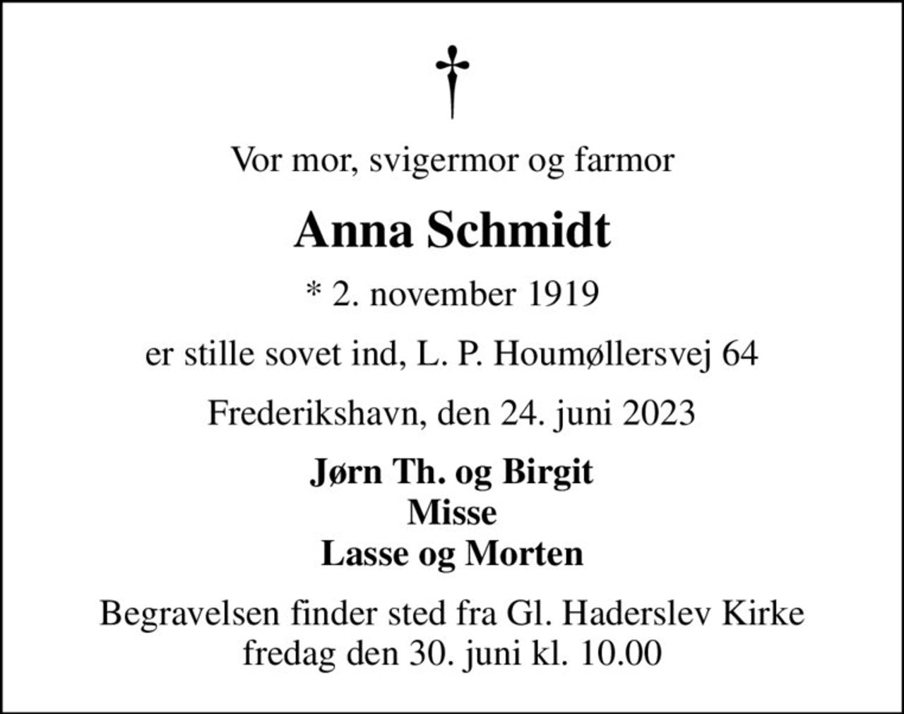 Vor mor, svigermor og farmor
Anna Schmidt
* 2. november 1919
er stille sovet ind, L. P. Houmøllersvej 64
Frederikshavn, den 24. juni 2023
Jørn Th. og Birgit Misse Lasse og Morten
Begravelsen finder sted fra Gl. Haderslev Kirke  fredag den 30. juni kl. 10.00