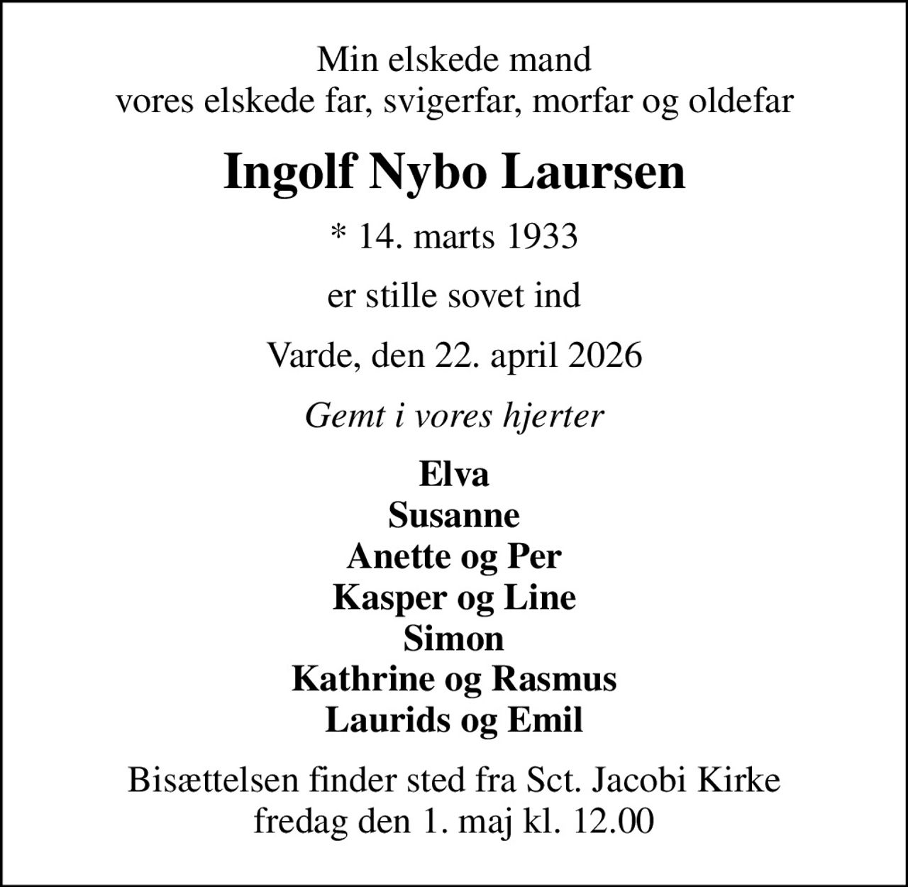 Min elskede mand vores elskede far, svigerfar, morfar og oldefar
Ingolf Nybo Laursen
* 14. marts 1933
er stille sovet ind
Varde, den 22. april 2026
Gemt i vores hjerter
Elva Susanne Anette og Per Kasper og Line Simon Kathrine og Rasmus Laurids og Emil
Bisættelsen finder sted fra Sct. Jacobi Kirke  fredag den 1. maj kl. 12.00
