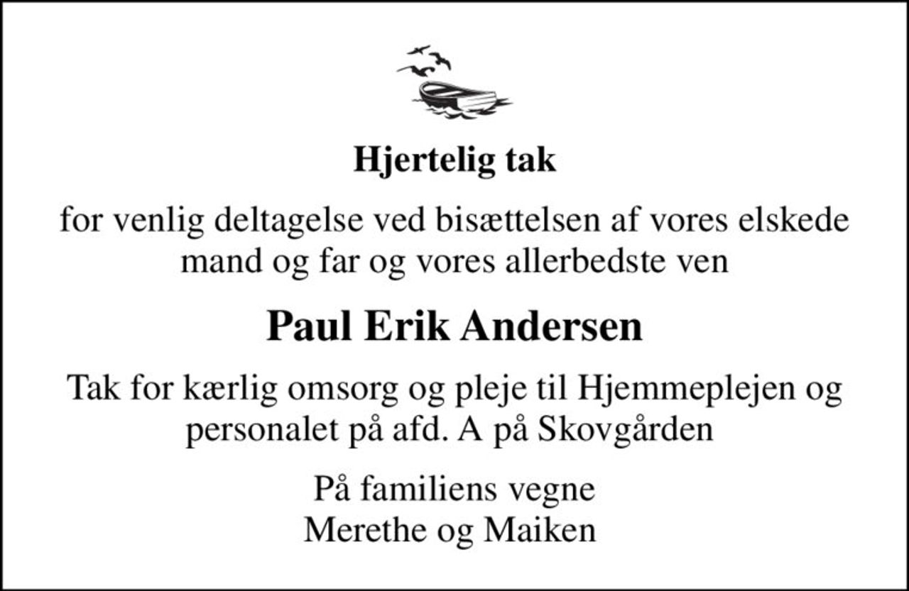 Hjertelig tak
for venlig deltagelse ved bisættelsen af vores elskede mand og far og vores allerbedste ven
Paul Erik Andersen
Tak for kærlig omsorg og pleje til Hjemmeplejen og personalet på afd. A på Skovgården 
På familiens vegne Merethe og Maiken