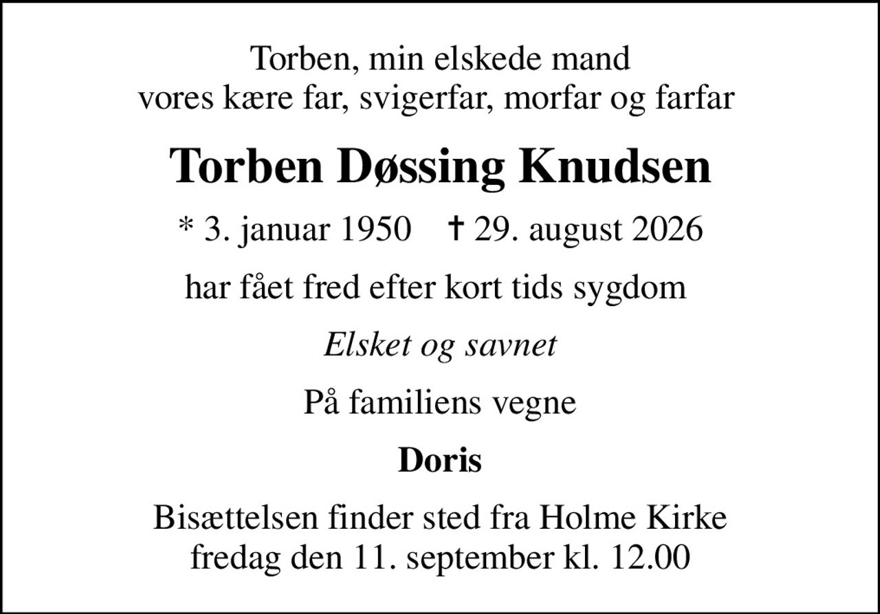 Torben, min elskede mand vores kære far, svigerfar, morfar og farfar 
Torben Døssing Knudsen
* 3. januar 1950    ✝ 29. august 2026
har fået fred efter kort tids sygdom 
Elsket og savnet
På familiens vegne
Doris
Bisættelsen finder sted fra Holme Kirke  fredag den 11. september kl. 12.00