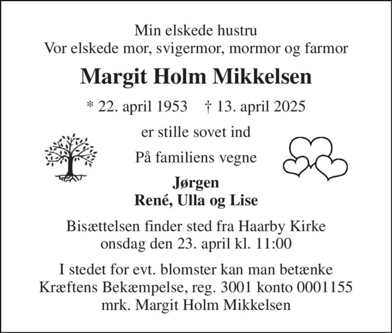 Min elskede hustru Vor elskede mor, svigermor, mormor og farmor 
Margit Holm Mikkelsen 
*​ 22. april 1953​    †​ 13. april 2025 
er stille sovet ind 
På familiens vegne 
Jørgen René, Ulla og Lise 
Bisættelsen finder sted fra Haarby Kirke onsdag den 23. april kl. 11:00 
I stedet for evt. blomster kan man betænke Kræftens Bekæmpelse, reg. 3001 konto 0001155 mrk. Margit Holm Mikkelsen