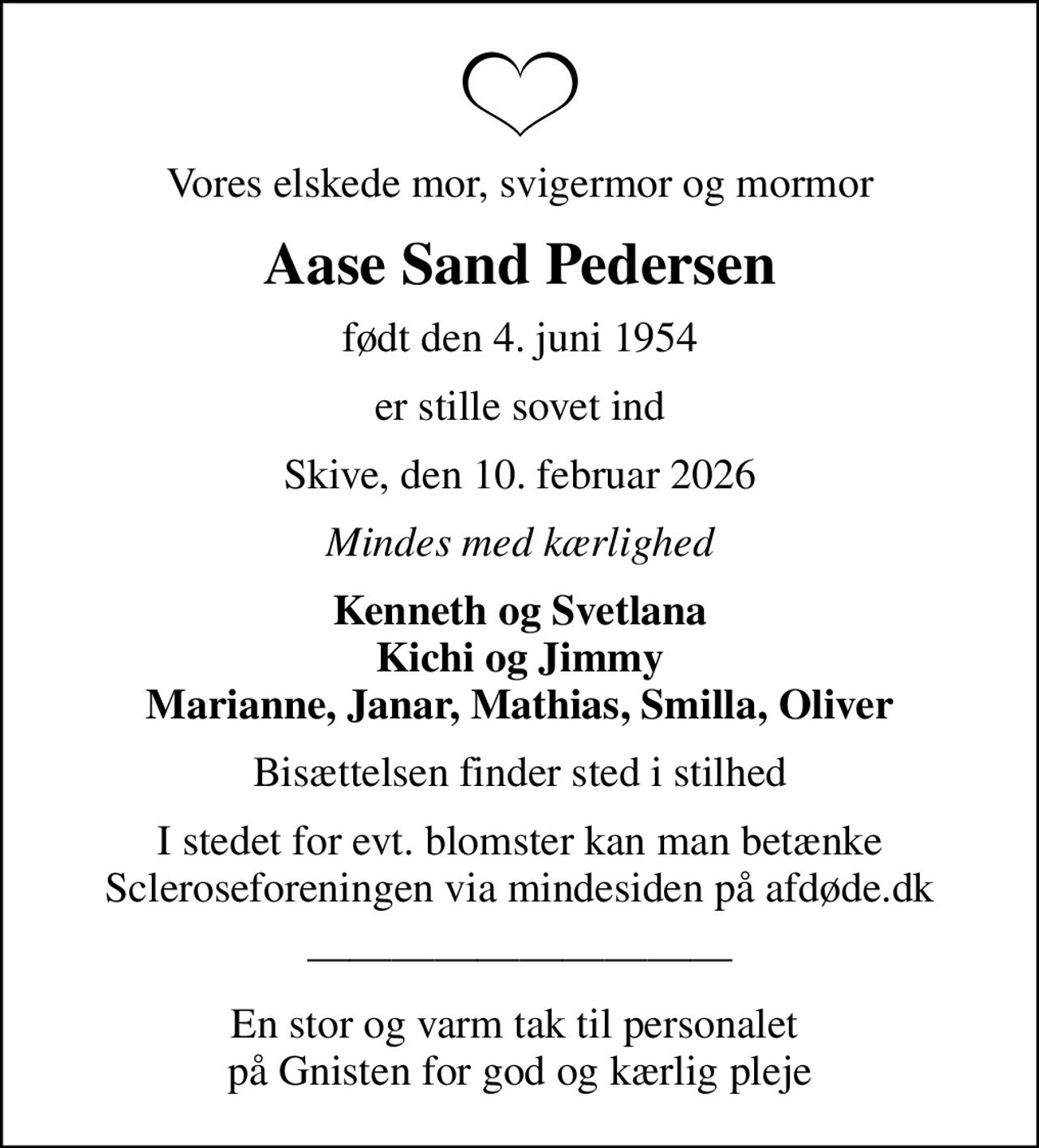 Vores elskede mor, svigermor og mormor
Aase Sand Pedersen
født den 4. juni 1954
er stille sovet ind
Skive, den 10. februar 2026
Mindes med kærlighed
Kenneth og Svetlana Kichi og Jimmy Marianne, Janar, Mathias, Smilla, Oliver
Bisættelsen finder sted i stilhed
I stedet for evt. blomster kan man betænke
					Scleroseforeningen via mindesiden på afdøde.dk
En stor og varm tak til personalet  på Gnisten for god og kærlig pleje