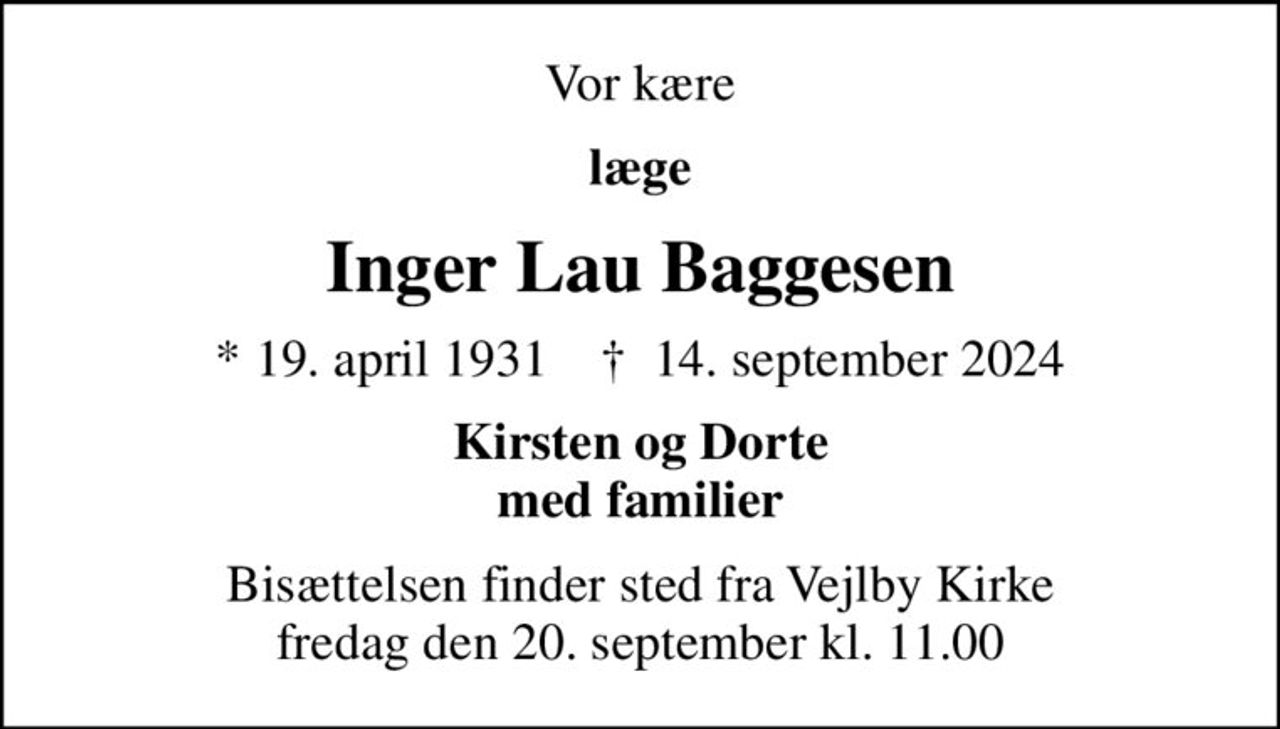 Vor kære
læge
Inger Lau Baggesen
* 19. april 1931    ✝ 14. september 2024
Kirsten og Dorte med familier
Bisættelsen finder sted fra Vejlby Kirke  fredag den 20. september kl. 11.00