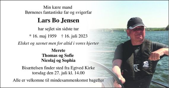 Min kære mand  Børnenes fantastiske far og svigerfar 
Lars Bo Jensen 
har sejlet sin sidste tur 
*&#x200B; 16. maj 1959&#x200B;    &#x2020;&#x200B; 16. juli 2023 
Elsket og savnet men for altid i vores hjerter 
Merete Thomas og Sofie  Nicolaj og Sophia 
Bisættelsen&#x200B; finder sted fra Egtved Kirke&#x200B; torsdag den 27. juli&#x200B; kl. 14.00 
Alle er velkomne til mindesammenkomst bagefter