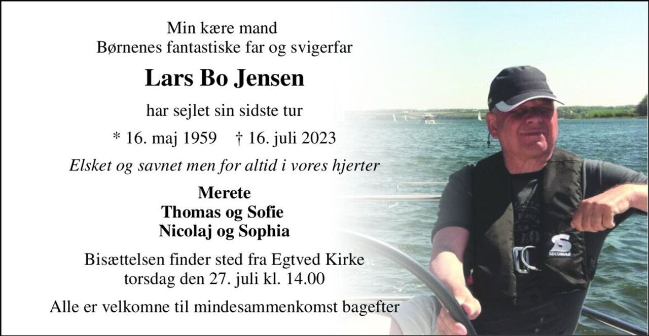 Min kære mand  Børnenes fantastiske far og svigerfar 
Lars Bo Jensen 
har sejlet sin sidste tur 
*​ 16. maj 1959​    †​ 16. juli 2023 
Elsket og savnet men for altid i vores hjerter 
Merete Thomas og Sofie  Nicolaj og Sophia 
Bisættelsen​ finder sted fra Egtved Kirke​ torsdag den 27. juli​ kl. 14.00 
Alle er velkomne til mindesammenkomst bagefter