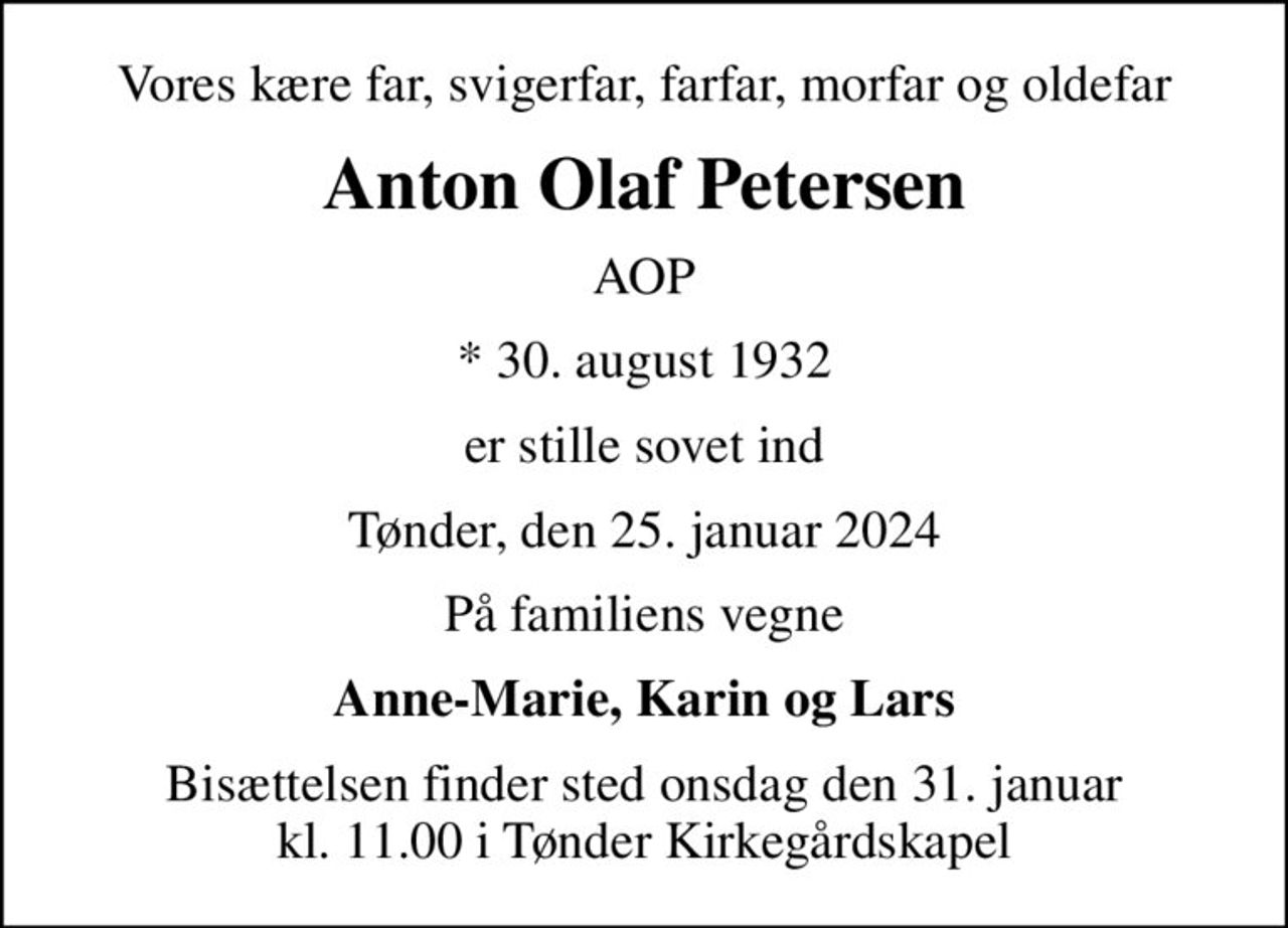 Vores kære far, svigerfar, farfar, morfar og oldefar
Anton Olaf Petersen
AOP
* 30. august 1932
er stille sovet ind
Tønder, den 25. januar 2024
På familiens vegne
Anne-Marie, Karin og Lars
Bisættelsen finder sted onsdag den 31. januar kl. 11.00 i Tønder Kirkegårdskapel