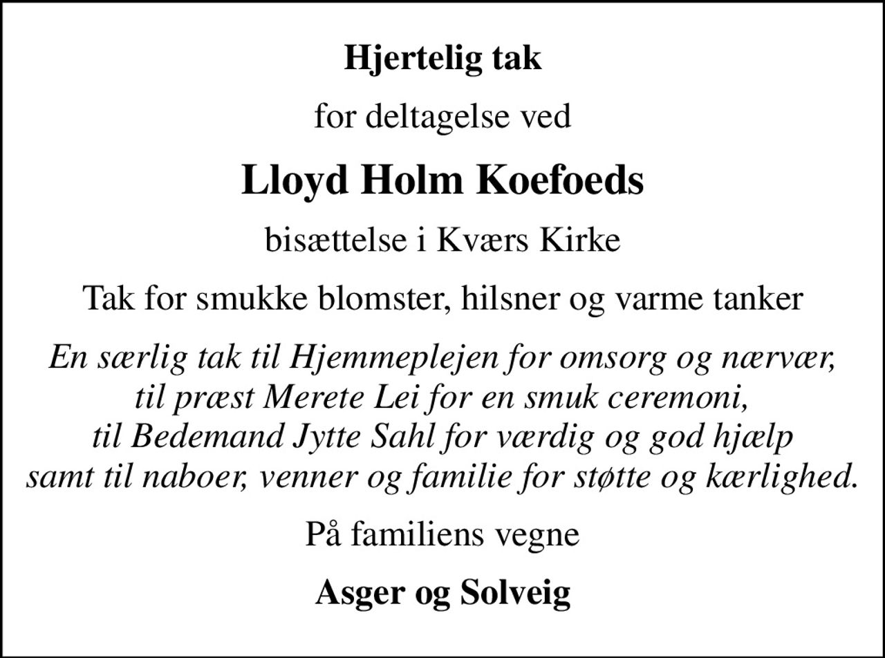Hjertelig tak
for deltagelse ved
Lloyd Holm Koefoeds
bisættelse i Kværs Kirke
Tak for smukke blomster, hilsner og varme tanker
En særlig tak til Hjemmeplejen for omsorg og nærvær, til præst Merete Lei for en smuk ceremoni, til bedemand Jytte Sahl for værdig og god hjælp samt til naboer, venner og familie for støtte og kærlighed.
På familiens vegne
Asger og Solveig