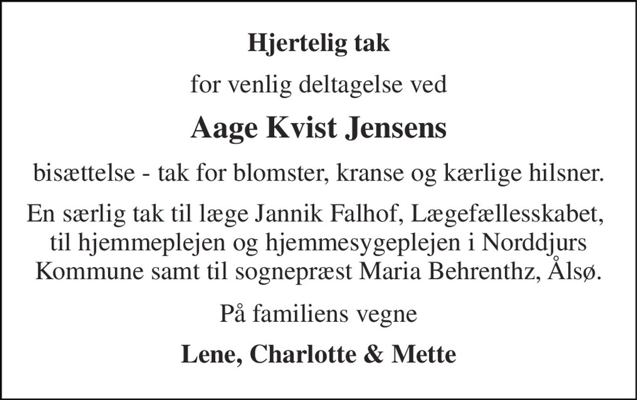 Hjertelig tak 
for venlig deltagelse ved 
Aage Kvist Jensens 
bisættelse - tak for blomster, kranse og kærlige hilsner. 
En særlig tak til læge Jannik Falhof, Lægefællesskabet,  til hjemmeplejen og hjemmesygeplejen i Norddjurs Kommune samt til sognepræst Maria Behrenthz, Ålsø. 
På familiens vegne 
Lene, Charlotte & Mette
