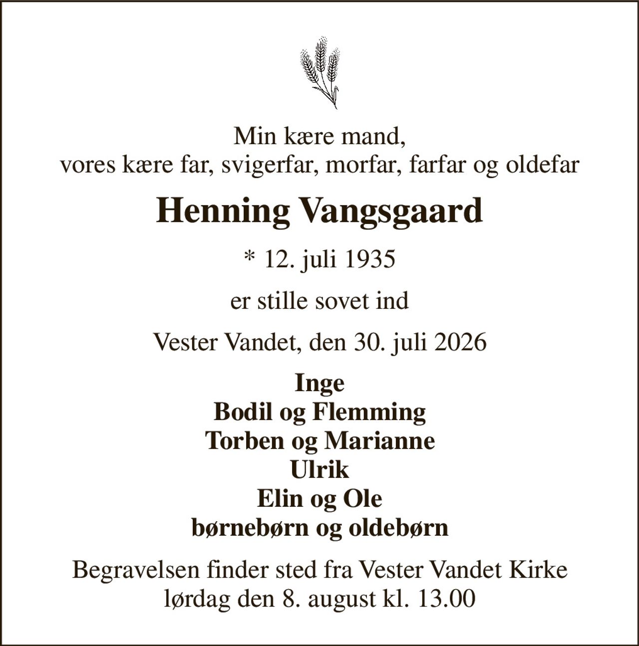Min kære mand, vores kære far, svigerfar, morfar, farfar og oldefar 
Henning Vangsgaard 
* 12. juli 1935 
er stille sovet ind 
Vester Vandet, den 30. juli 2026 
Inge Bodil og Flemming Torben og Marianne Ulrik Elin og Ole børnebørn og oldebørn 
Begravelsen finder sted fra Vester Vandet Kirke lørdag den 8. august kl. 13.00