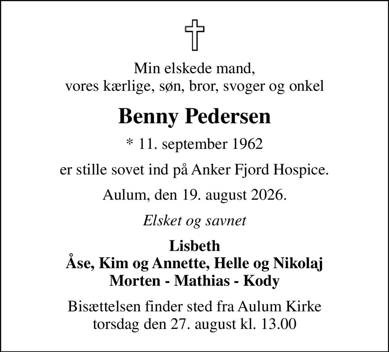 Min elskede mand, vores kærlige, søn, bror, svoger og onkel
Benny Pedersen
* 11. september 1962
er stille sovet ind på Anker Fjord Hospice.
Aulum, den 19. august 2026.
Elsket og savnet
Lisbeth Åse, Kim og Annette, Helle og Nikolaj Morten - Mathias - Kody
Bisættelsen finder sted fra Aulum Kirke  torsdag den 27. august kl. 13.00