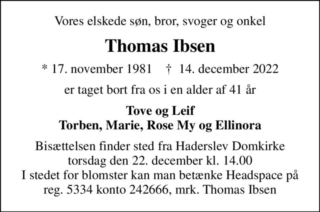 Vores elskede søn, bror, svoger og onkel
Thomas Ibsen
* 17. november 1981    ✝ 14. december 2022
er taget bort fra os i en alder af 41 år
Tove og Leif Torben, Marie, Rose My og Ellinora
Bisættelsen finder sted fra Haderslev Domkirke  torsdag den 22. december kl. 14.00  I stedet for blomster kan man betænke Headspace på reg. 5334 konto 242666, mrk. Thomas Ibsen