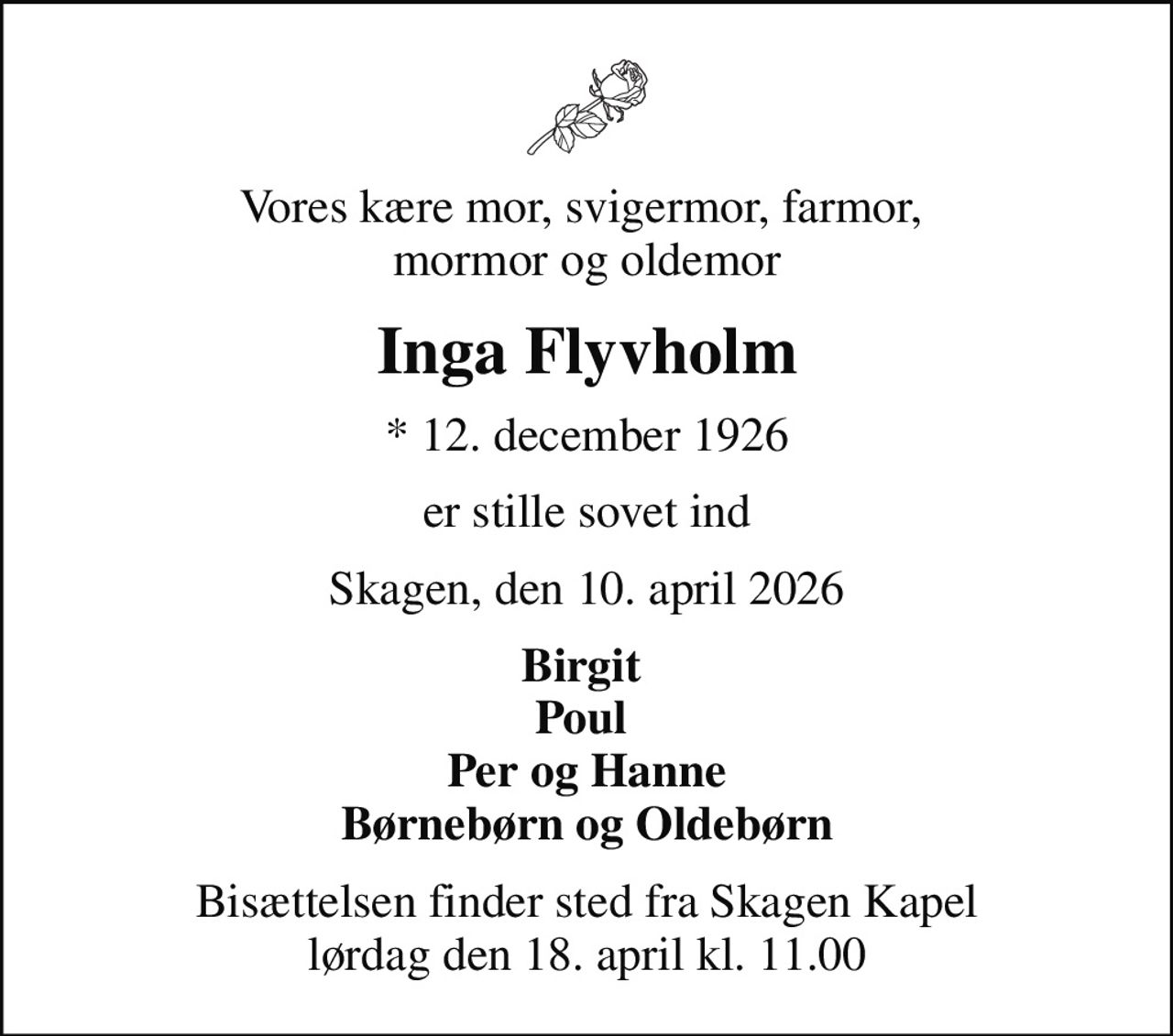 Vores kære mor, svigermor, farmor,  mormor og oldemor
Inga Flyvholm
* 12. december 1926
er stille sovet ind
Skagen, den 10. april 2026
Birgit  Poul  Per og Hanne Børnebørn og Oldebørn
Bisættelsen finder sted fra Skagen Kapel  lørdag den 18. april kl. 11.00