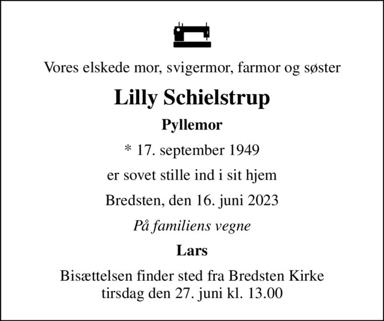 Vores elskede mor, svigermor, farmor og søster
Lilly Schielstrup
Pyllemor
* 17. september 1949
er sovet stille ind i sit hjem
Bredsten, den 16. juni 2023
På familiens vegne
Lars
Bisættelsen finder sted fra Bredsten Kirke  tirsdag den 27. juni kl. 13.00