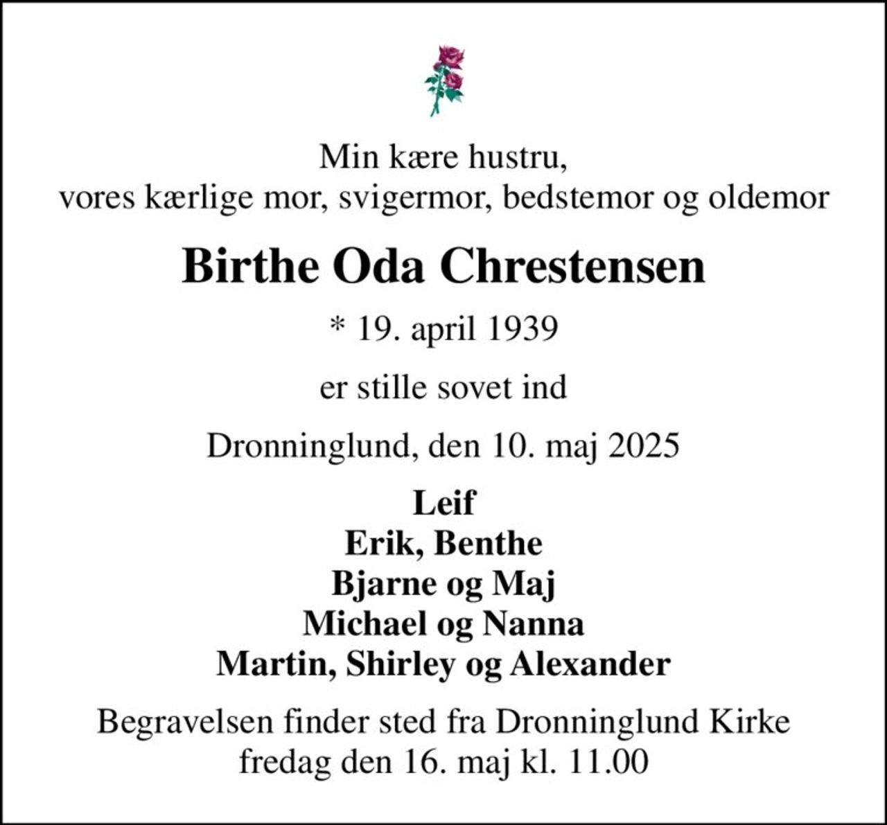 Min kære hustru, vores kærlige mor, svigermor, bedstemor og oldemor
Birthe Oda Chrestensen
* 19. april 1939
er stille sovet ind
Dronninglund, den 10. maj 2025
Leif Erik, Benthe Bjarne og Maj Michael og Nanna Martin, Shirley og Alexander
Begravelsen finder sted fra Dronninglund Kirke  fredag den 16. maj kl. 11.00