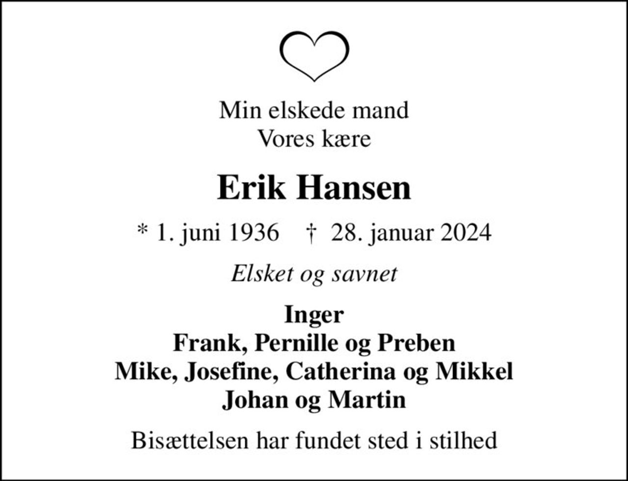 Min elskede mand Vores kære
Erik Hansen
* 1. juni 1936    ✝ 28. januar 2024
Elsket og savnet
Inger Frank, Pernille og Preben Mike, Josefine, Catherina og Mikkel Johan og Martin
Bisættelsen har fundet sted i stilhed
