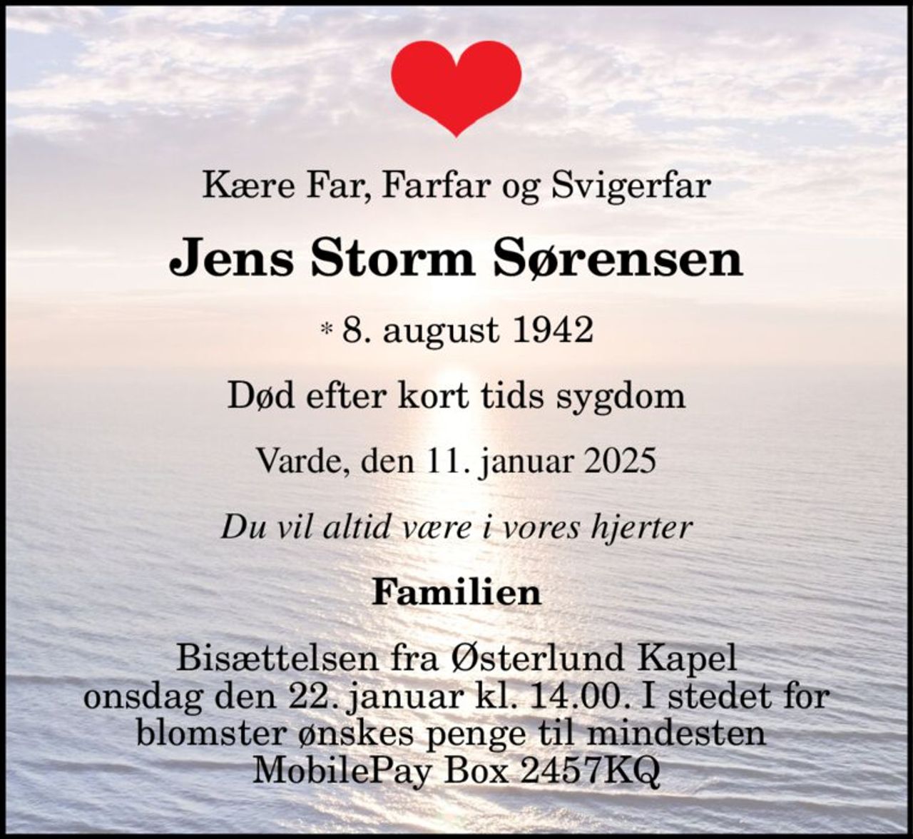 Kære Far, Farfar og Svigerfar Jens Storm Sørensen * 08 1942 Varde, den 11. januar 2025 Død efter kort tids sygdom Familien Bisættelsen fra Østerlund Kapel onsdag den 22. januar kl. 14.00. I stedet for blomster ønskes penge til mindesten MobilePay Box 2457KQ