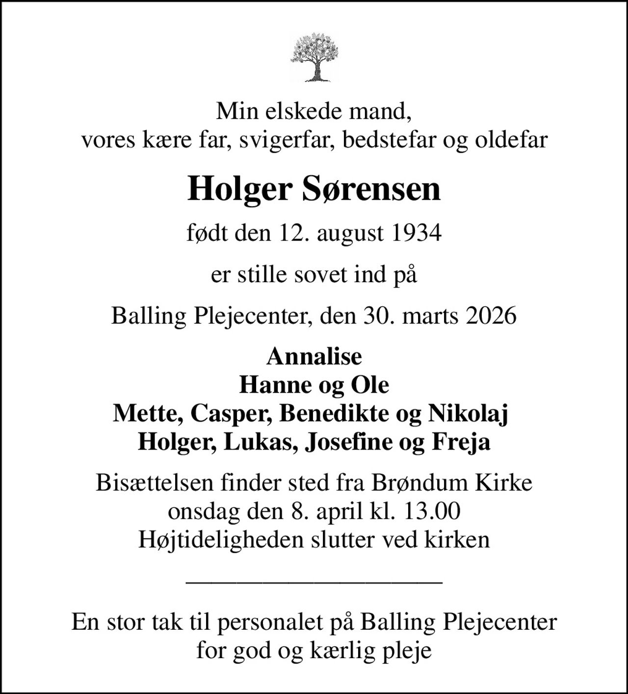 Min elskede mand, vores kære far, svigerfar, bedstefar og oldefar
Holger Sørensen
født den 12. august 1934
er stille sovet ind på
Balling Plejecenter, den 30. marts 2026
Annalise Hanne og Ole Mette, Casper, Benedikte og Nikolaj  Holger, Lukas, Josefine og Freja
Bisættelsen finder sted fra Brøndum Kirke  onsdag den 8. april kl. 13.00  Højtideligheden slutter ved kirken
En stor tak til personalet på Balling Plejecenter for god og kærlig pleje