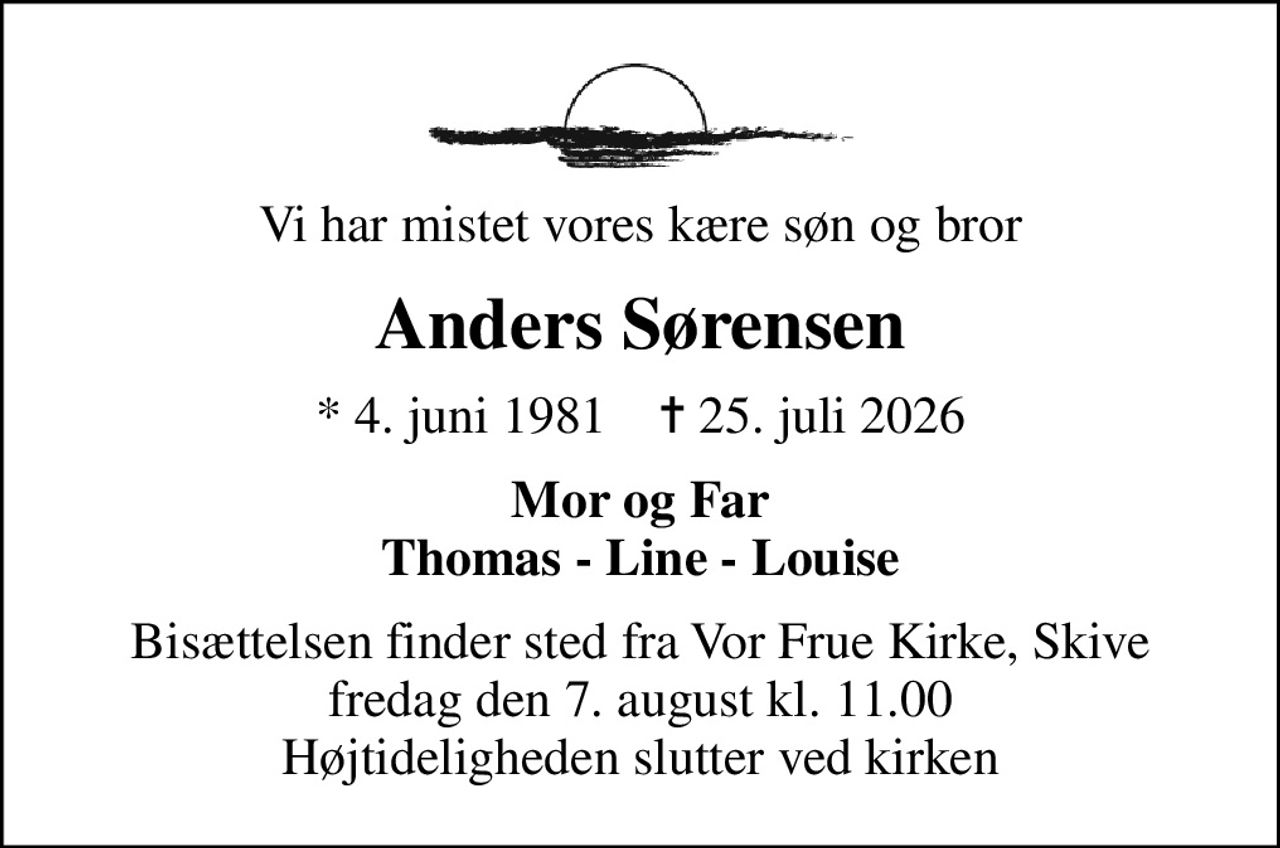 Vi har mistet vores kære søn og bror
Anders Sørensen
* 4. juni 1981    ✝ 25. juli 2026
Mor og Far Thomas - Line - Louise
Bisættelsen finder sted fra Vor Frue Kirke, Skive  fredag den 7. august kl. 11.00  Højtideligheden slutter ved kirken