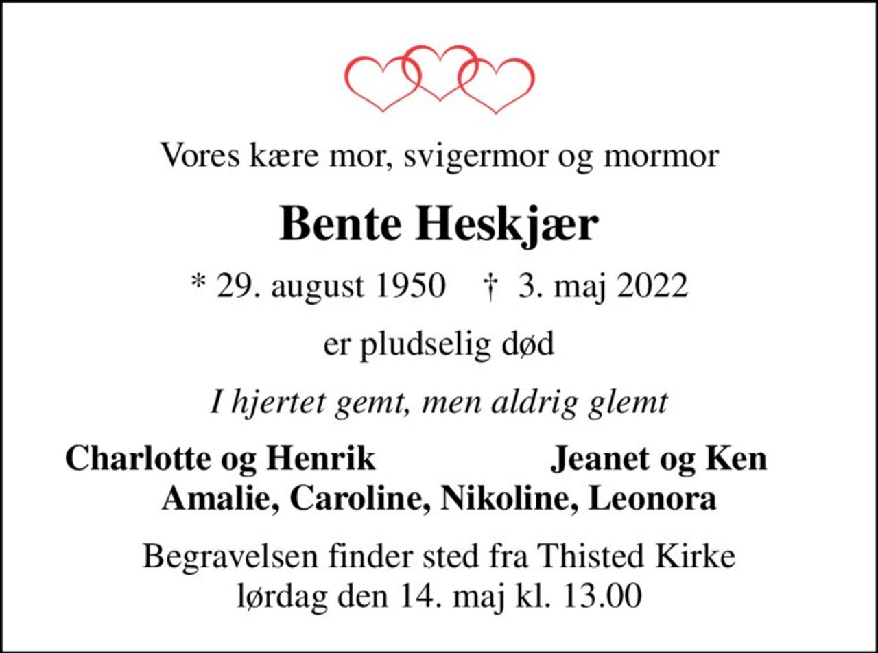 Vores kære mor, svigermor og mormor
Bente Heskjær
* 29. august 1950    ✝ 3. maj 2022
er pludselig død
I hjertet gemt, men aldrig glemt
Charlotte og Henrik
Jeanet og Ken
Begravelsen finder sted fra Thisted Kirke  lørdag den 14. maj kl. 13.00