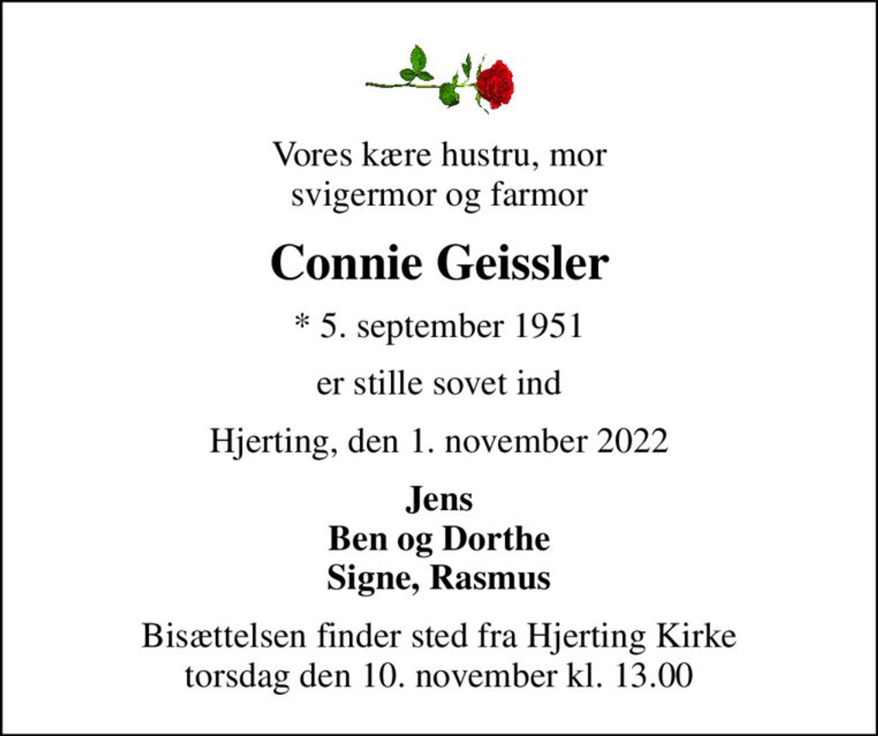 Vores kære hustru, mor svigermor og farmor
Connie Geissler
* 5. september 1951
er stille sovet ind
Hjerting, den 1. november 2022
Jens Ben og Dorthe Signe, Rasmus
Bisættelsen finder sted fra Hjerting Kirke  torsdag den 10. november kl. 13.00