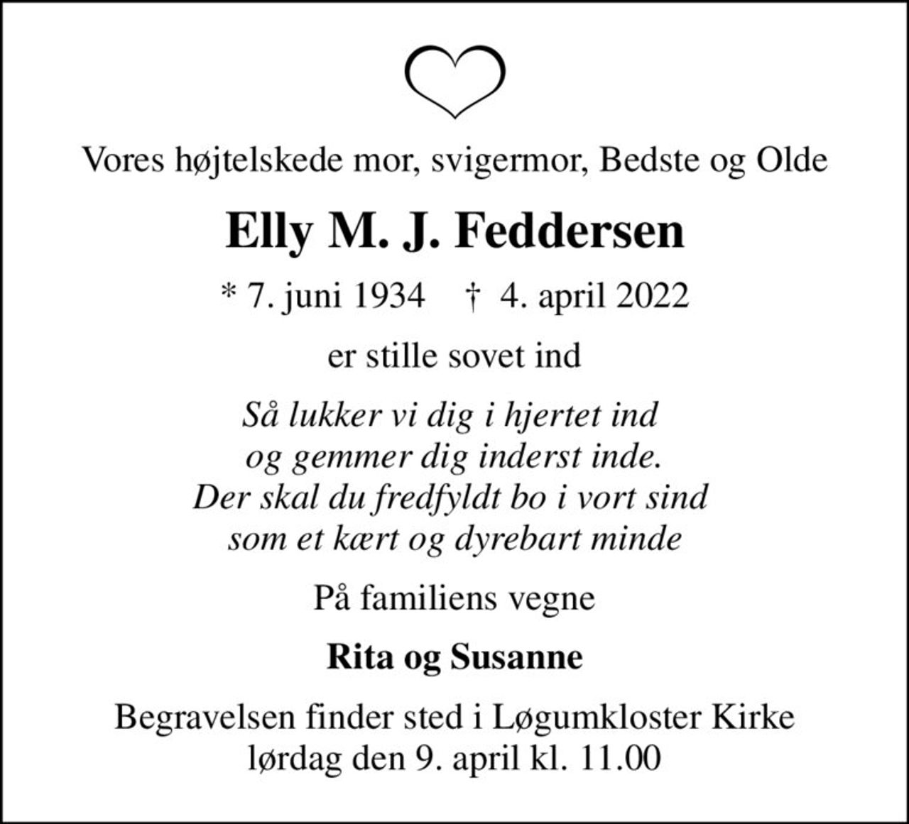 Vores højtelskede mor, svigermor, Bedste og Olde
Elly M. J. Feddersen
* 7. juni 1934    ✝ 4. april 2022
er stille sovet ind
Så lukker vi dig i hjertet ind  og gemmer dig inderst inde. Der skal du fredfyldt bo i vort sind  som et kært og dyrebart minde
På familiens vegne
Rita og Susanne
Begravelsen finder sted i Løgumkloster Kirke  lørdag den 9. april kl. 11.00