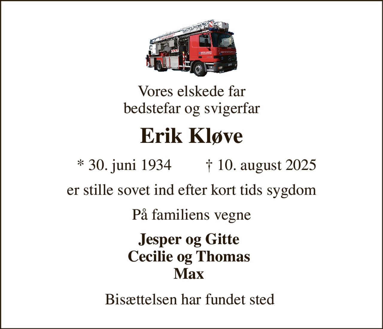 Vores elskede far bedstefar og svigerfar 
Erik Kløve 
*​ 30. juni 1934 
†​ 10. august 2025​ 
er stille sovet ind efter kort tids sygdom 
På familiens vegne 
Jesper og Gitte Cecilie og Thomas Max 
Bisættelsen har fundet sted