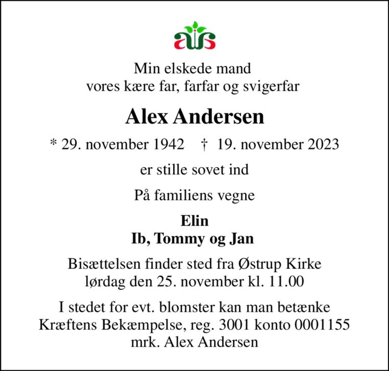 Min elskede mand  vores kære far, farfar og svigerfar 
Alex Andersen
* 29. november 1942    ✝ 19. november 2023
er stille sovet ind
På familiens vegne
Elin Ib, Tommy og Jan 
Bisættelsen finder sted fra Østrup Kirke  lørdag den 25. november kl. 11.00 
I stedet for evt. blomster kan man betænke
					Kræftens Bekæmpelse reg.3001konto0001155mrk. Alex
					Andersen