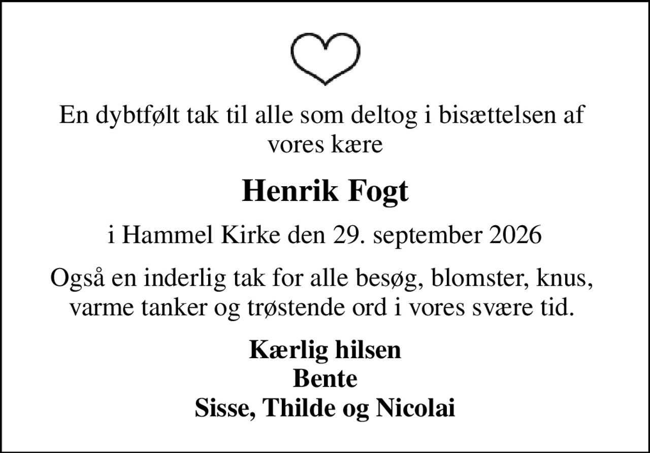 En dybtfølt tak til alle som deltog i bisættelsen af  vores kære
Henrik Fogt
i Hammel Kirke den 29. september 2026
Også en inderlig tak for alle besøg, blomster, knus,  varme tanker og trøstende ord i vores svære tid. 
Kærlig hilsen Bente Sisse, Thilde og Nicolai